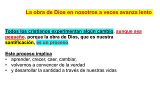 Todos los cristianos experimentan algún cambio, aunque sea
pequeño, porque la obra de Dios, que es nuestra
santificación, es un proceso.
Este proceso implica
• aprender, crecer, caer, cambiar,
• volvernos a convencer de la verdad
• y desarrollar la santidad a través de nuestras vidas
La obra de Dios en nosotros a veces avanza lento
 