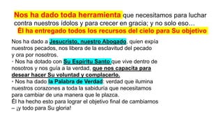 Nos ha dado toda herramienta que necesitamos para luchar
contra nuestros ídolos y para crecer en gracia; y no solo eso…
Él ha entregado todos los recursos del cielo para Su objetivo
Nos ha dado a Jesucristo, nuestro Abogado, quien expía
nuestros pecados, nos libera de la esclavitud del pecado
y ora por nosotros.
• Nos ha dotado con Su Espíritu Santo que vive dentro de
nosotros y nos guía a la verdad, que nos capacita para
desear hacer Su voluntad y complacerlo.
• Nos ha dado la Palabra de Verdad: verdad que ilumina
nuestros corazones a toda la sabiduría que necesitamos
para cambiar de una manera que le plazca.
Él ha hecho esto para lograr el objetivo final de cambiarnos
– ¡y todo para Su gloria!
 