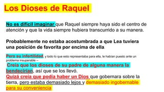 No es difícil imaginar que Raquel siempre haya sido el centro de
atención y que la vida siempre hubiera transcurrido a su manera.
Probablemente no estaba acostumbrada a que Lea tuviera
una posición de favorita por encima de ella.
Pero su infertilidad, y todo lo que esto representaba para ella, le habían puesto ante un
problema insuperable –
Creía que los dioses de su padre de alguna manera la
bendecirían, así que se los llevó.
Quizá creía que podía haber un Dios que gobernara sobre la
tierra, pero estaba demasiado lejos y demasiado ingobernable
para su conveniencia
Los Dioses de Raquel
 