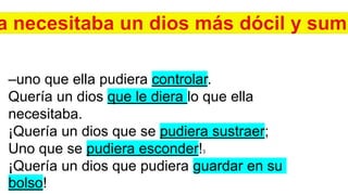–uno que ella pudiera controlar.
Quería un dios que le diera lo que ella
necesitaba.
¡Quería un dios que se pudiera sustraer;
Uno que se pudiera esconder!3
¡Quería un dios que pudiera guardar en su
bolso!
 