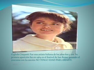 Gigliola Cinquetti Fue una artista Italiana de los años 60s y 70s. Su
primera aparición fue en 1964 en el festival de San Remo, ganando el
concurso con la canción NO TENGO EDAD PARA AMARTE.
 