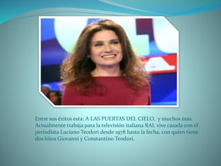 Entre sus éxitos esta: A LAS PUERTAS DEL CIELO, y muchos mas.
Actualmente trabaja para la televisión italiana RAI, vive casada con el
periodista Luciano Teodori desde 1978 hasta la fecha, con quien tiene
dos hijos Giovanni y Constantino Teodori.
 