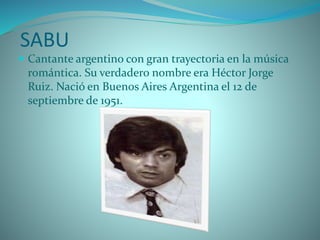SABU
 Cantante argentino con gran trayectoria en la música
romántica. Su verdadero nombre era Héctor Jorge
Ruiz. Nació en Buenos Aires Argentina el 12 de
septiembre de 1951.
 