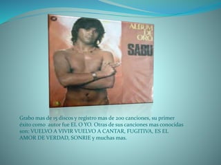 Grabo mas de 15 discos y registro mas de 200 canciones, su primer
éxito como autor fue EL O YO. Otras de sus canciones mas conocidas
son: VUELVO A VIVIR VUELVO A CANTAR, FUGITIVA, ES EL
AMOR DE VERDAD, SONRIE y muchas mas.
 