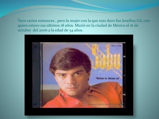 Tuvo varios romances , pero la mujer con la que mas duro fue Josefina Gil, con
quien estuvo sus últimos 18 años. Murió en la ciudad de México el 16 de
octubre del 2006 a la edad de 54 años.
 