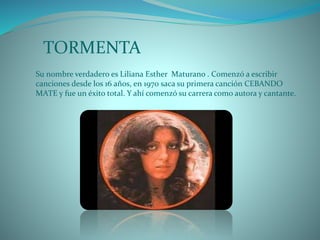 TORMENTA
Su nombre verdadero es Liliana Esther Maturano . Comenzó a escribir
canciones desde los 16 años, en 1970 saca su primera canción CEBANDO
MATE y fue un éxito total. Y ahí comenzó su carrera como autora y cantante.
 
