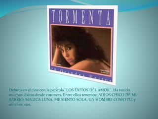 Debuto en el cine con la película ¨LOS EXITOS DEL AMOR¨. Ha tenido
muchos éxitos desde entonces. Entre ellos tenemos: ADIOS CHICO DE MI
BARRIO, MAGICA LUNA, ME SIENTO SOLA, UN HOMBRE COMO TU, y
muchos mas.
 