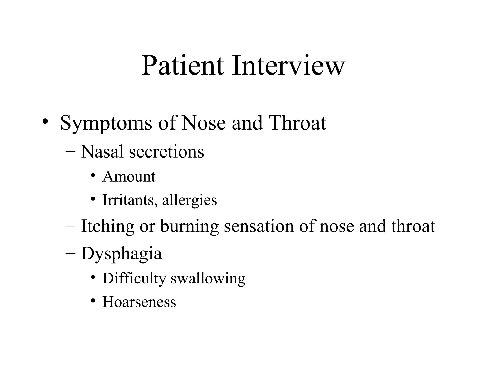 Patient Interview
• Symptoms of Nose and Throat
  – Nasal secretions
     • Amount
     • Irritants, allergies
  – Itching or burning sensation of nose and throat
  – Dysphagia
     • Difficulty swallowing
     • Hoarseness
 