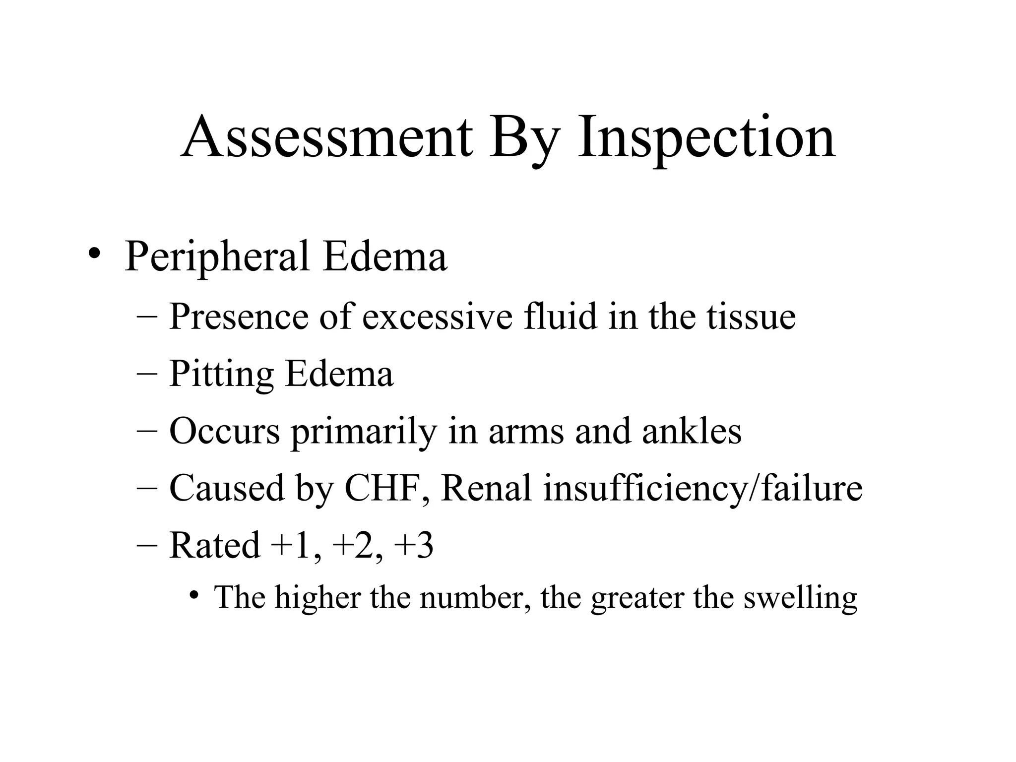 Assessment By Inspection
• Peripheral Edema
  –   Presence of excessive fluid in the tissue
  –   Pitting Edema
  –   Occurs primarily in arms and ankles
  –   Caused by CHF, Renal insufficiency/failure
  –   Rated +1, +2, +3
       • The higher the number, the greater the swelling
 