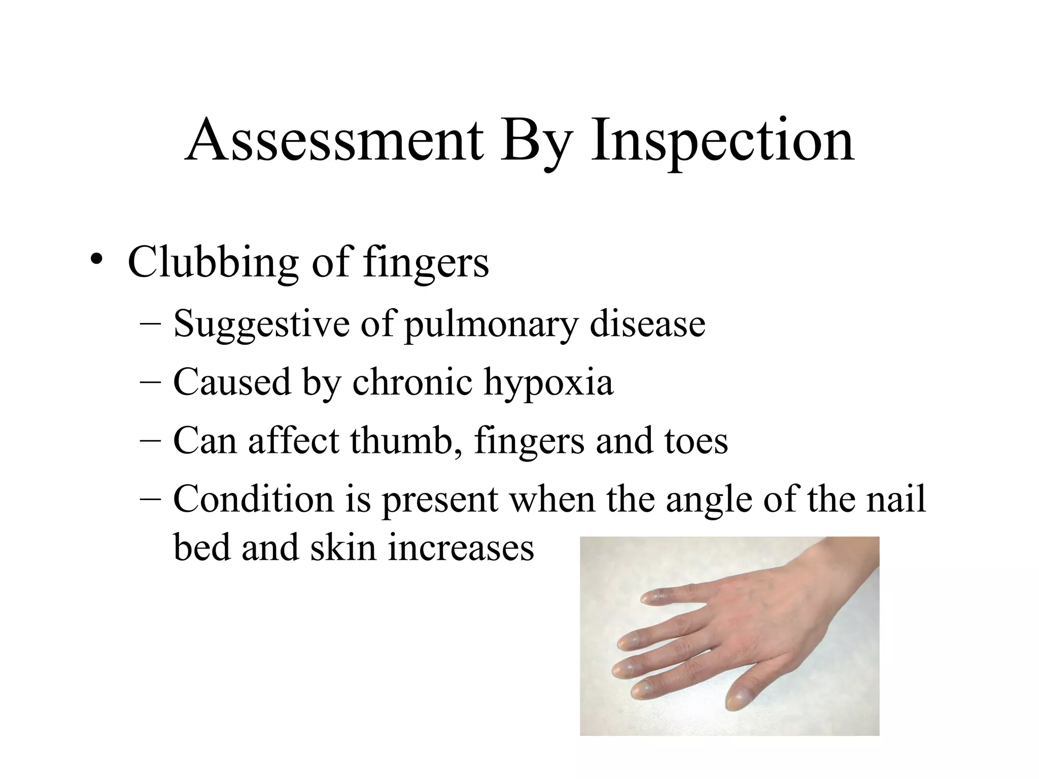 Assessment By Inspection
• Clubbing of fingers
  –   Suggestive of pulmonary disease
  –   Caused by chronic hypoxia
  –   Can affect thumb, fingers and toes
  –   Condition is present when the angle of the nail
      bed and skin increases
 