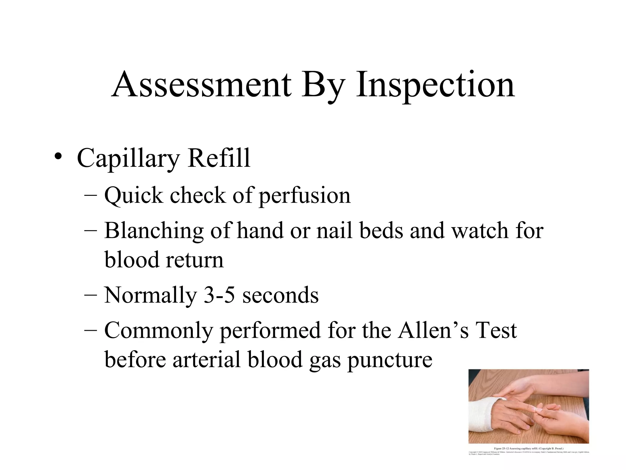 Assessment By Inspection
• Capillary Refill
  – Quick check of perfusion
  – Blanching of hand or nail beds and watch for
    blood return
  – Normally 3-5 seconds
  – Commonly performed for the Allen’s Test
    before arterial blood gas puncture
 
