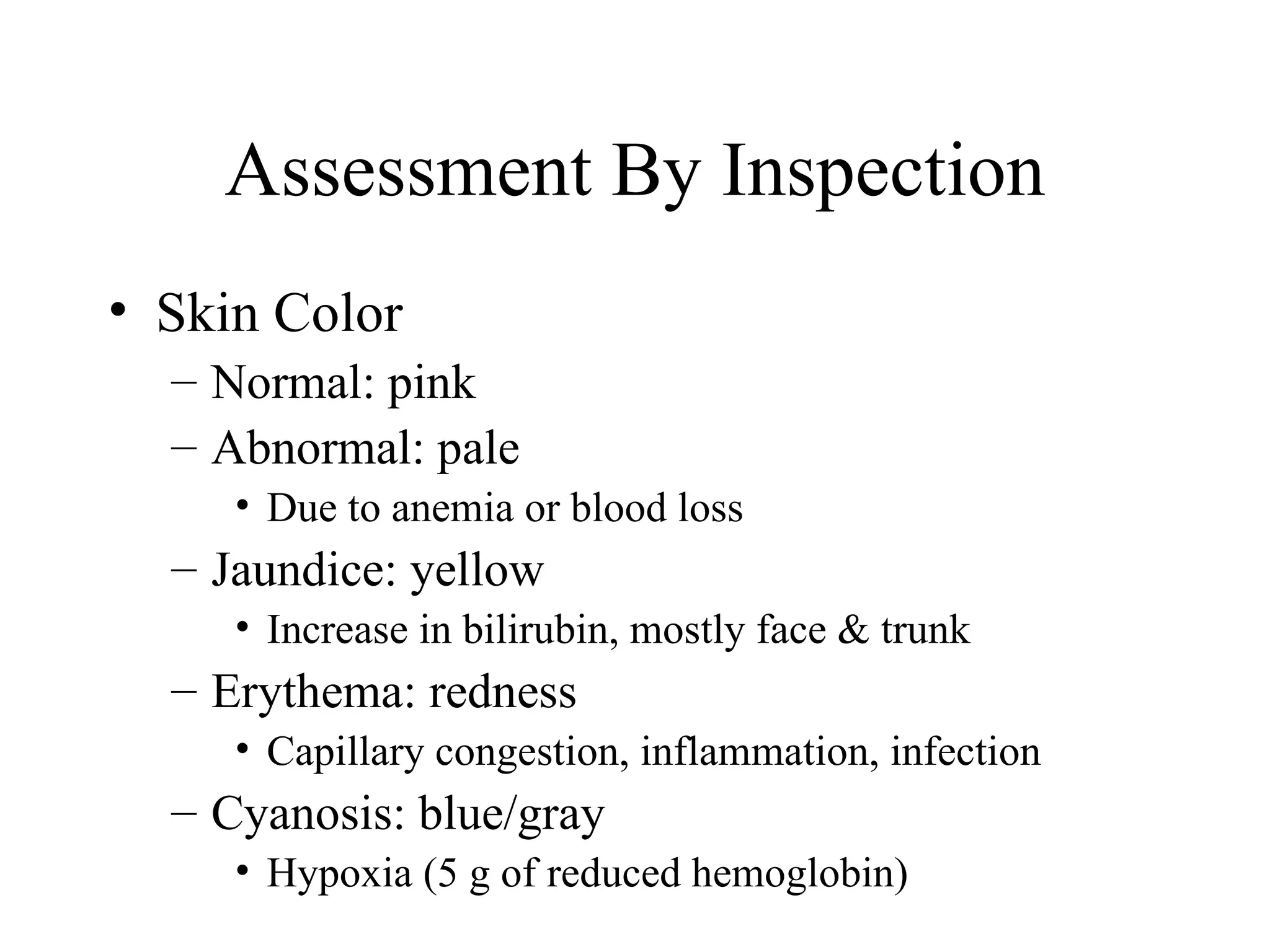 Assessment By Inspection
• Skin Color
  – Normal: pink
  – Abnormal: pale
     • Due to anemia or blood loss
  – Jaundice: yellow
     • Increase in bilirubin, mostly face & trunk
  – Erythema: redness
     • Capillary congestion, inflammation, infection
  – Cyanosis: blue/gray
     • Hypoxia (5 g of reduced hemoglobin)
 
