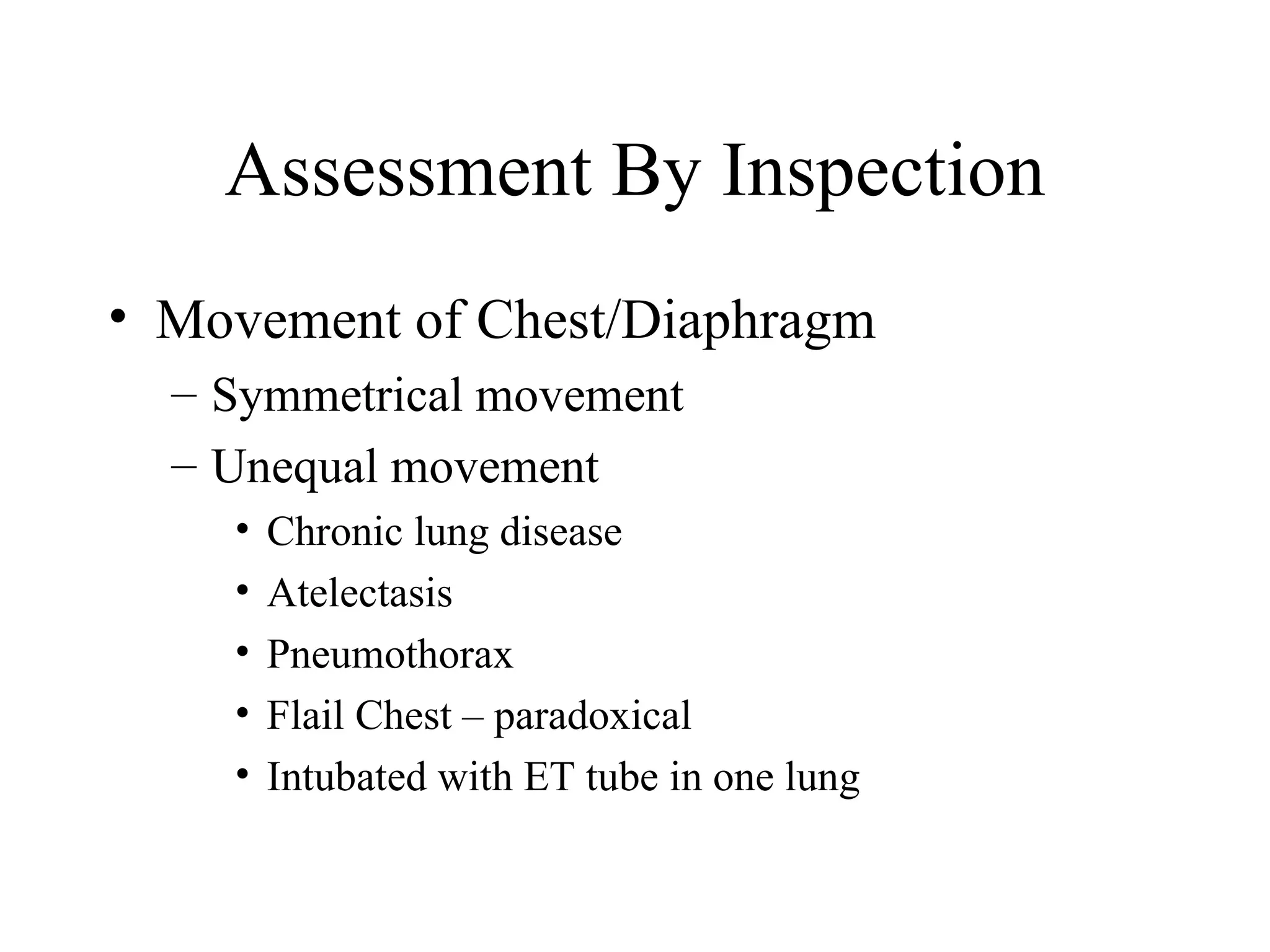 Assessment By Inspection
• Movement of Chest/Diaphragm
  – Symmetrical movement
  – Unequal movement
    •   Chronic lung disease
    •   Atelectasis
    •   Pneumothorax
    •   Flail Chest – paradoxical
    •   Intubated with ET tube in one lung
 