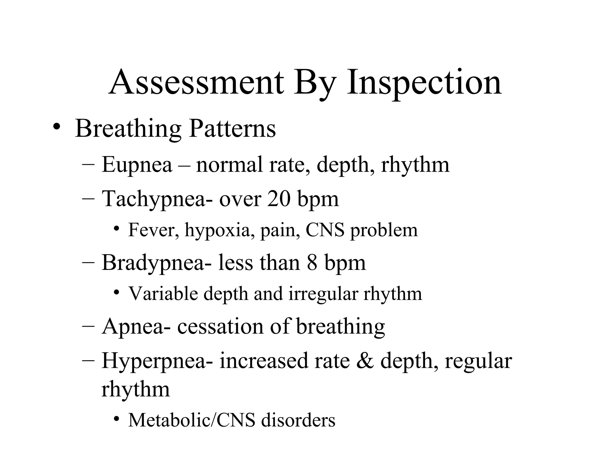 Assessment By Inspection
• Breathing Patterns
  – Eupnea – normal rate, depth, rhythm
  – Tachypnea- over 20 bpm
     • Fever, hypoxia, pain, CNS problem
  – Bradypnea- less than 8 bpm
     • Variable depth and irregular rhythm
  – Apnea- cessation of breathing
  – Hyperpnea- increased rate & depth, regular
    rhythm
     • Metabolic/CNS disorders
 