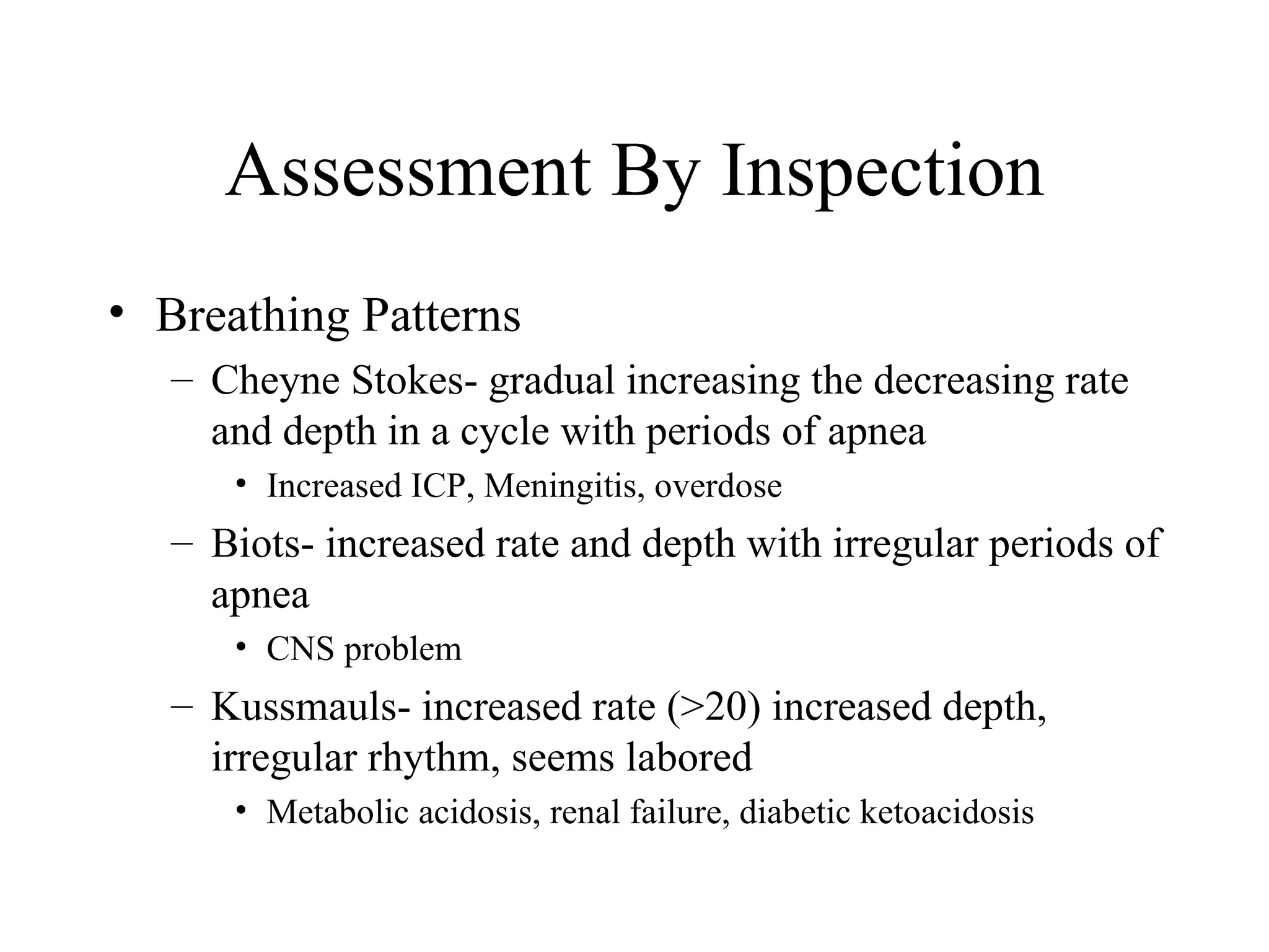 Assessment By Inspection
• Breathing Patterns
   – Cheyne Stokes- gradual increasing the decreasing rate
     and depth in a cycle with periods of apnea
      • Increased ICP, Meningitis, overdose
   – Biots- increased rate and depth with irregular periods of
     apnea
      • CNS problem
   – Kussmauls- increased rate (>20) increased depth,
     irregular rhythm, seems labored
      • Metabolic acidosis, renal failure, diabetic ketoacidosis
 