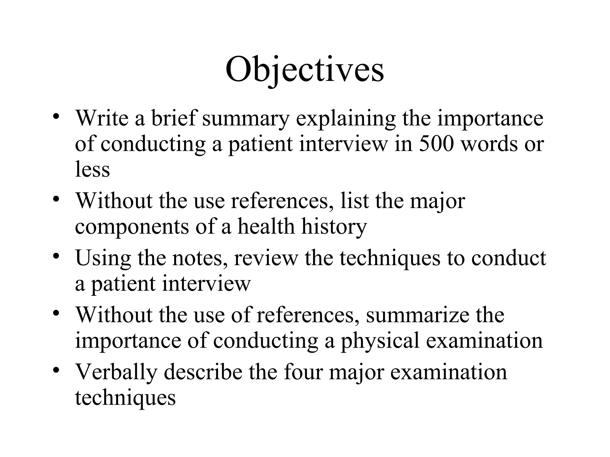 Objectives
• Write a brief summary explaining the importance
  of conducting a patient interview in 500 words or
  less
• Without the use references, list the major
  components of a health history
• Using the notes, review the techniques to conduct
  a patient interview
• Without the use of references, summarize the
  importance of conducting a physical examination
• Verbally describe the four major examination
  techniques
 
