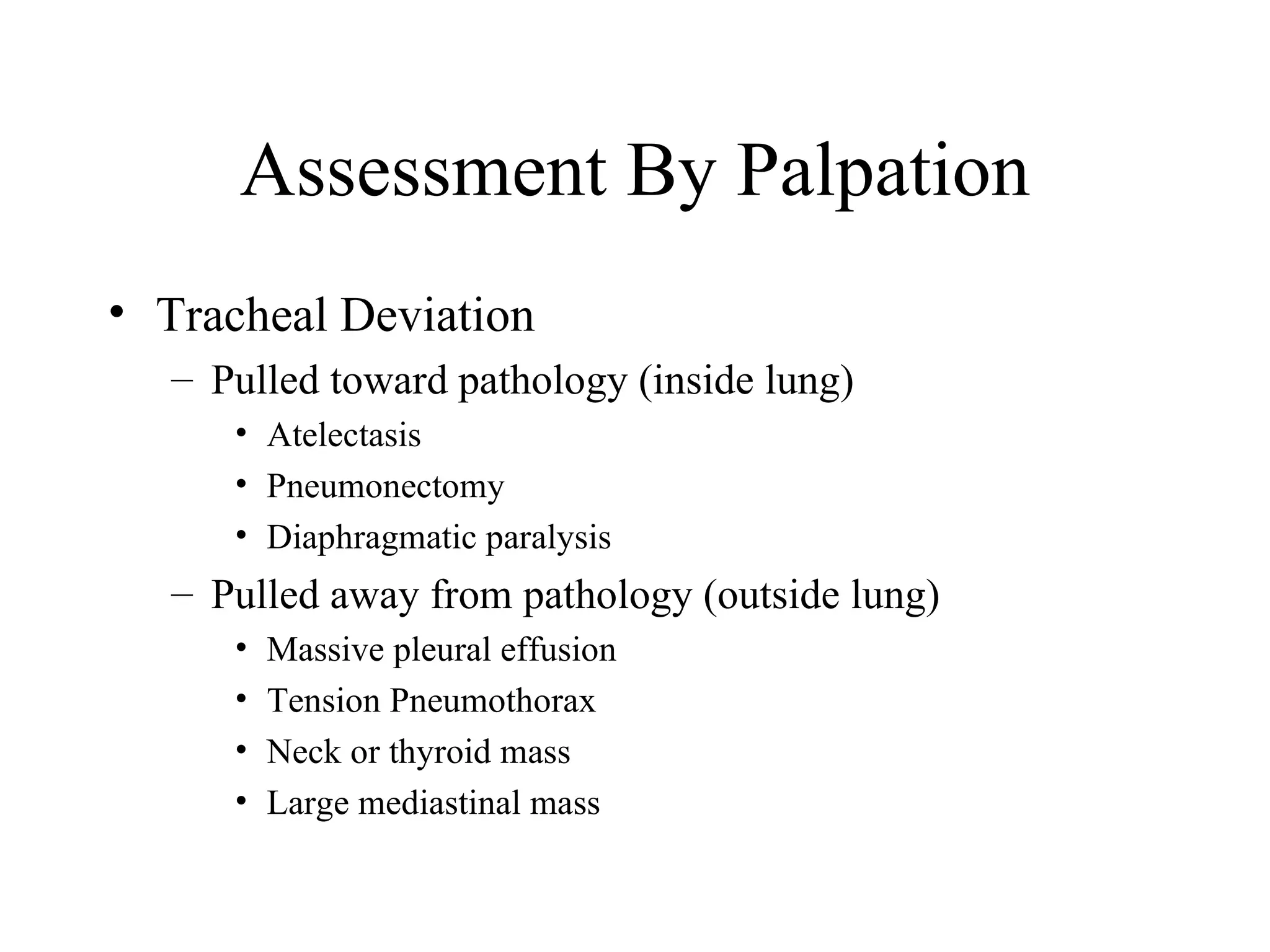Assessment By Palpation
• Tracheal Deviation
  – Pulled toward pathology (inside lung)
     • Atelectasis
     • Pneumonectomy
     • Diaphragmatic paralysis
  – Pulled away from pathology (outside lung)
     •   Massive pleural effusion
     •   Tension Pneumothorax
     •   Neck or thyroid mass
     •   Large mediastinal mass
 