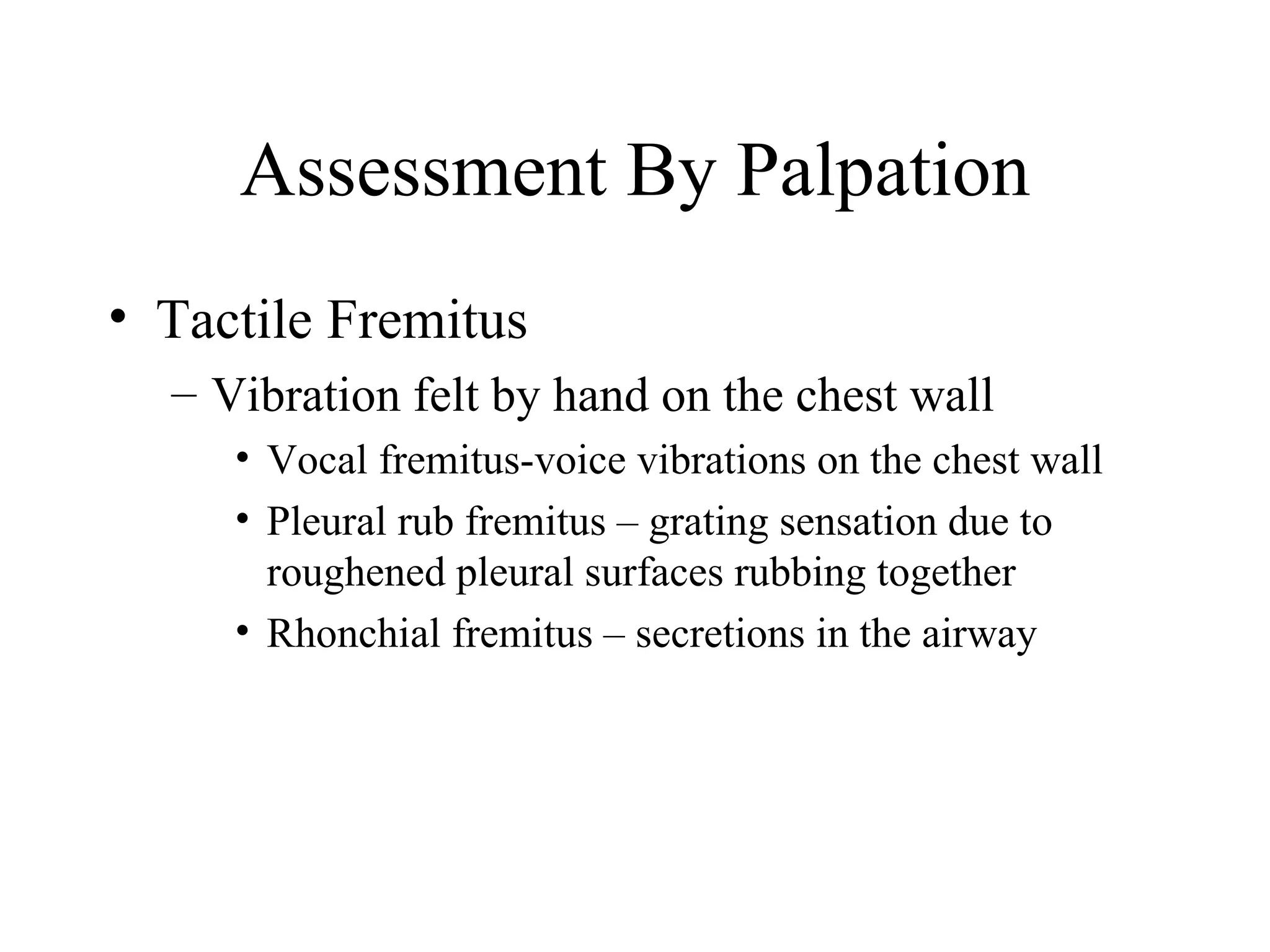 Assessment By Palpation
• Tactile Fremitus
  – Vibration felt by hand on the chest wall
     • Vocal fremitus-voice vibrations on the chest wall
     • Pleural rub fremitus – grating sensation due to
       roughened pleural surfaces rubbing together
     • Rhonchial fremitus – secretions in the airway
 