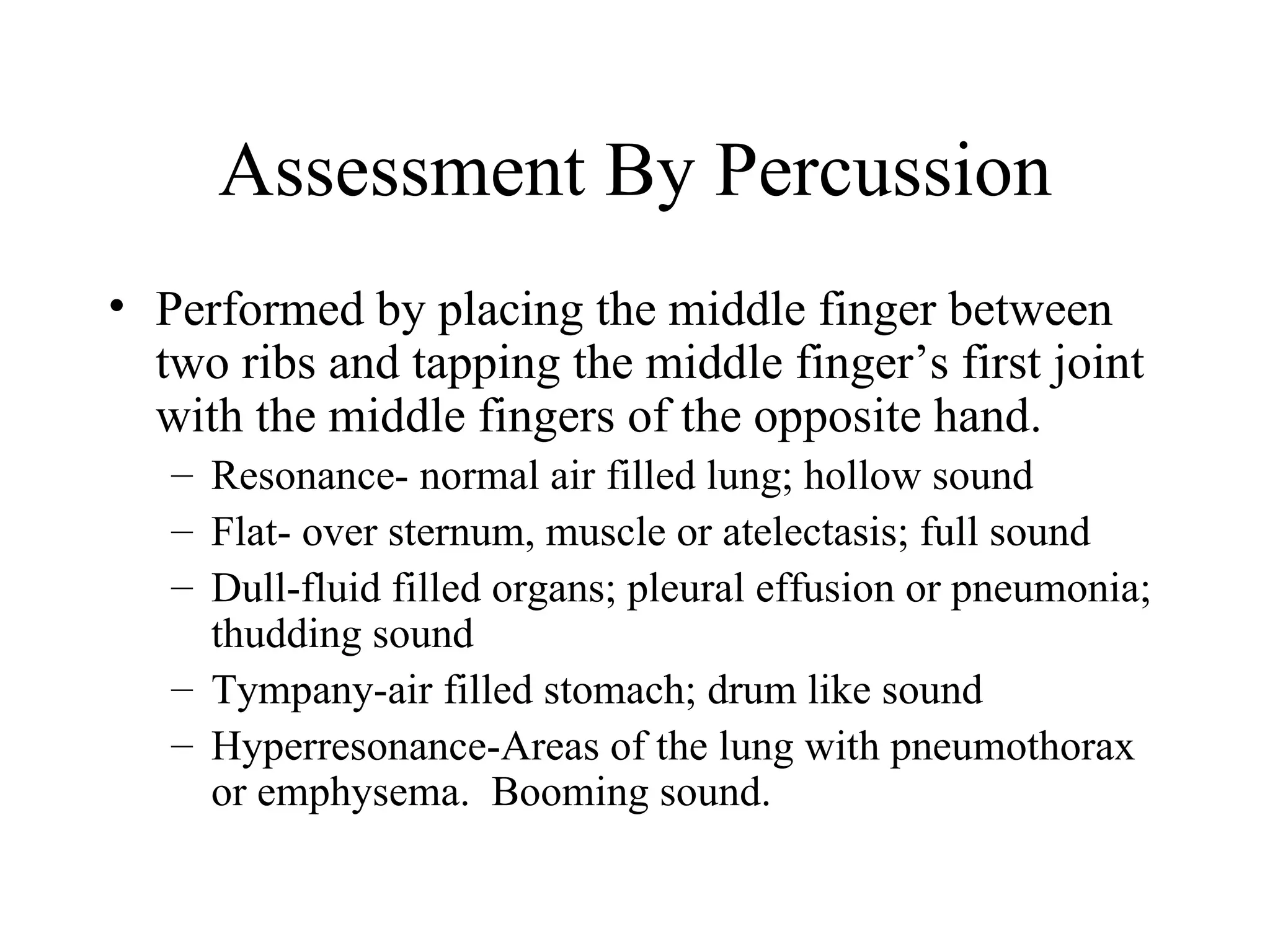 Assessment By Percussion
• Performed by placing the middle finger between
  two ribs and tapping the middle finger’s first joint
  with the middle fingers of the opposite hand.
   – Resonance- normal air filled lung; hollow sound
   – Flat- over sternum, muscle or atelectasis; full sound
   – Dull-fluid filled organs; pleural effusion or pneumonia;
     thudding sound
   – Tympany-air filled stomach; drum like sound
   – Hyperresonance-Areas of the lung with pneumothorax
     or emphysema. Booming sound.
 