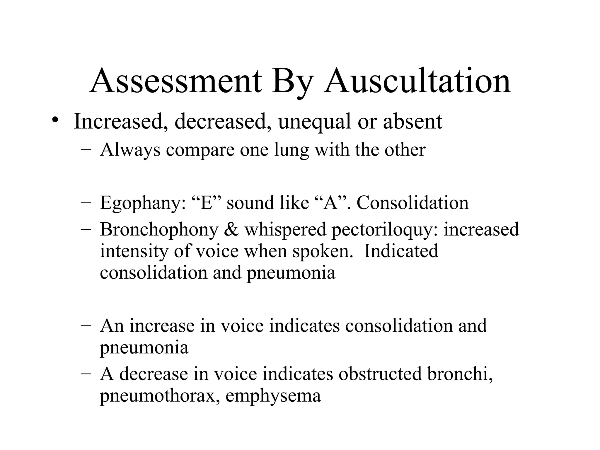 Assessment By Auscultation
• Increased, decreased, unequal or absent
   – Always compare one lung with the other

   – Egophany: “E” sound like “A”. Consolidation
   – Bronchophony & whispered pectoriloquy: increased
     intensity of voice when spoken. Indicated
     consolidation and pneumonia

   – An increase in voice indicates consolidation and
     pneumonia
   – A decrease in voice indicates obstructed bronchi,
     pneumothorax, emphysema
 