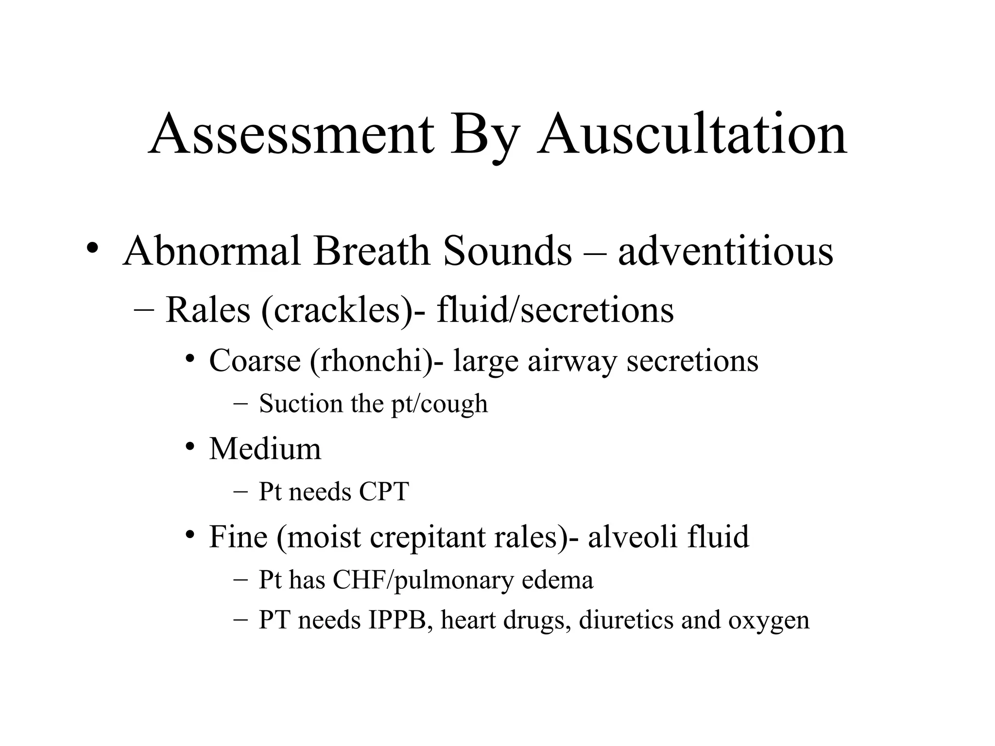 Assessment By Auscultation
• Abnormal Breath Sounds – adventitious
  – Rales (crackles)- fluid/secretions
     • Coarse (rhonchi)- large airway secretions
        – Suction the pt/cough
     • Medium
        – Pt needs CPT
     • Fine (moist crepitant rales)- alveoli fluid
        – Pt has CHF/pulmonary edema
        – PT needs IPPB, heart drugs, diuretics and oxygen
 
