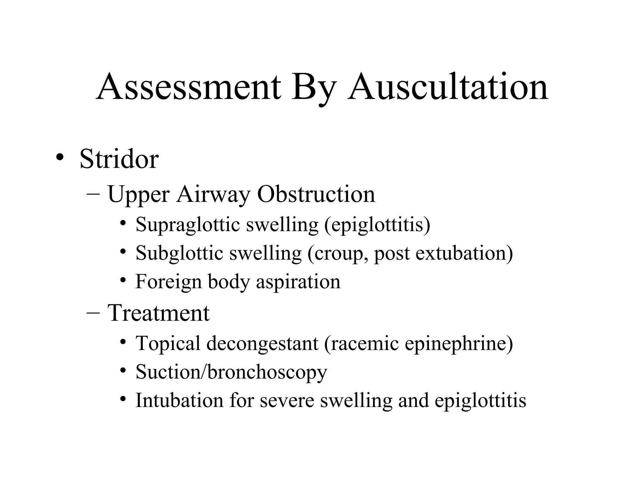 Assessment By Auscultation
• Stridor
  – Upper Airway Obstruction
     • Supraglottic swelling (epiglottitis)
     • Subglottic swelling (croup, post extubation)
     • Foreign body aspiration
  – Treatment
     • Topical decongestant (racemic epinephrine)
     • Suction/bronchoscopy
     • Intubation for severe swelling and epiglottitis
 