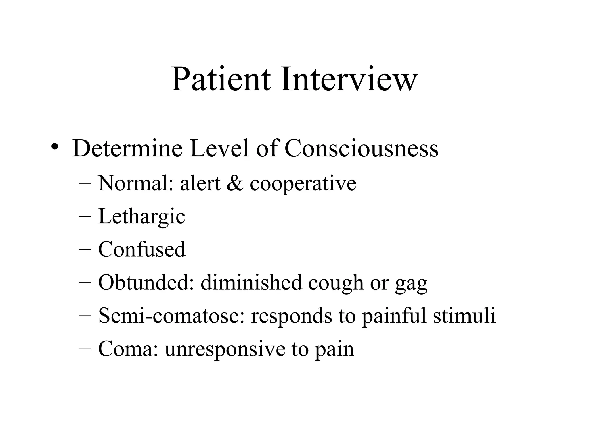 Patient Interview
• Determine Level of Consciousness
  –   Normal: alert & cooperative
  –   Lethargic
  –   Confused
  –   Obtunded: diminished cough or gag
  –   Semi-comatose: responds to painful stimuli
  –   Coma: unresponsive to pain
 