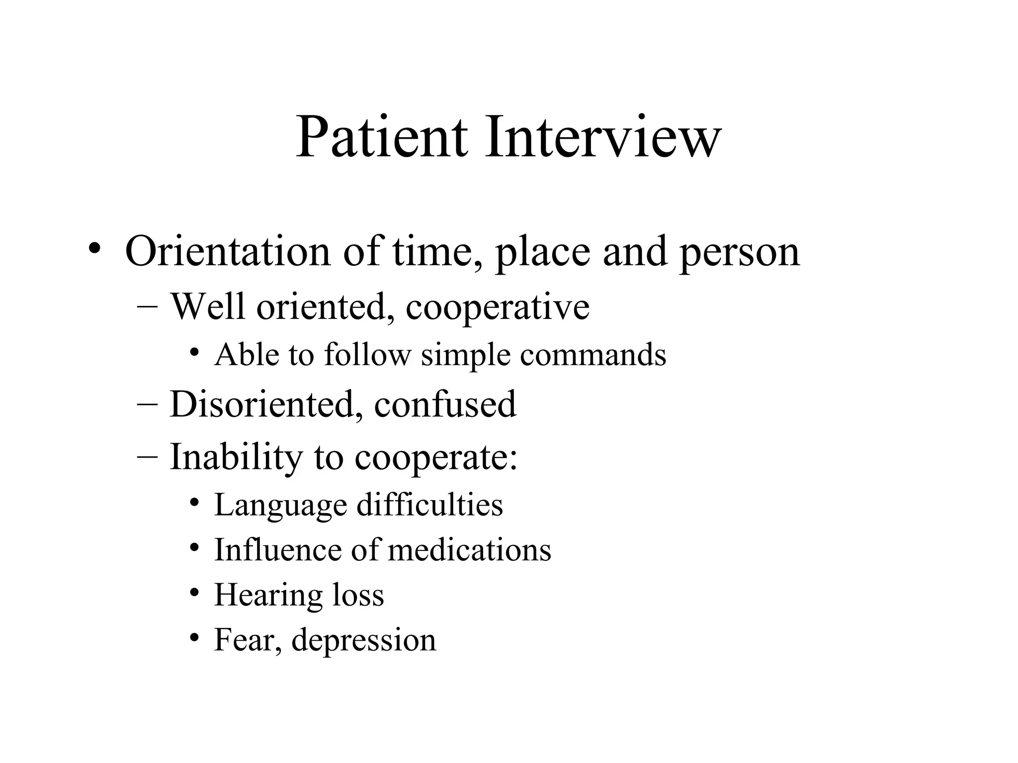 Patient Interview
• Orientation of time, place and person
  – Well oriented, cooperative
     • Able to follow simple commands
  – Disoriented, confused
  – Inability to cooperate:
     •   Language difficulties
     •   Influence of medications
     •   Hearing loss
     •   Fear, depression
 