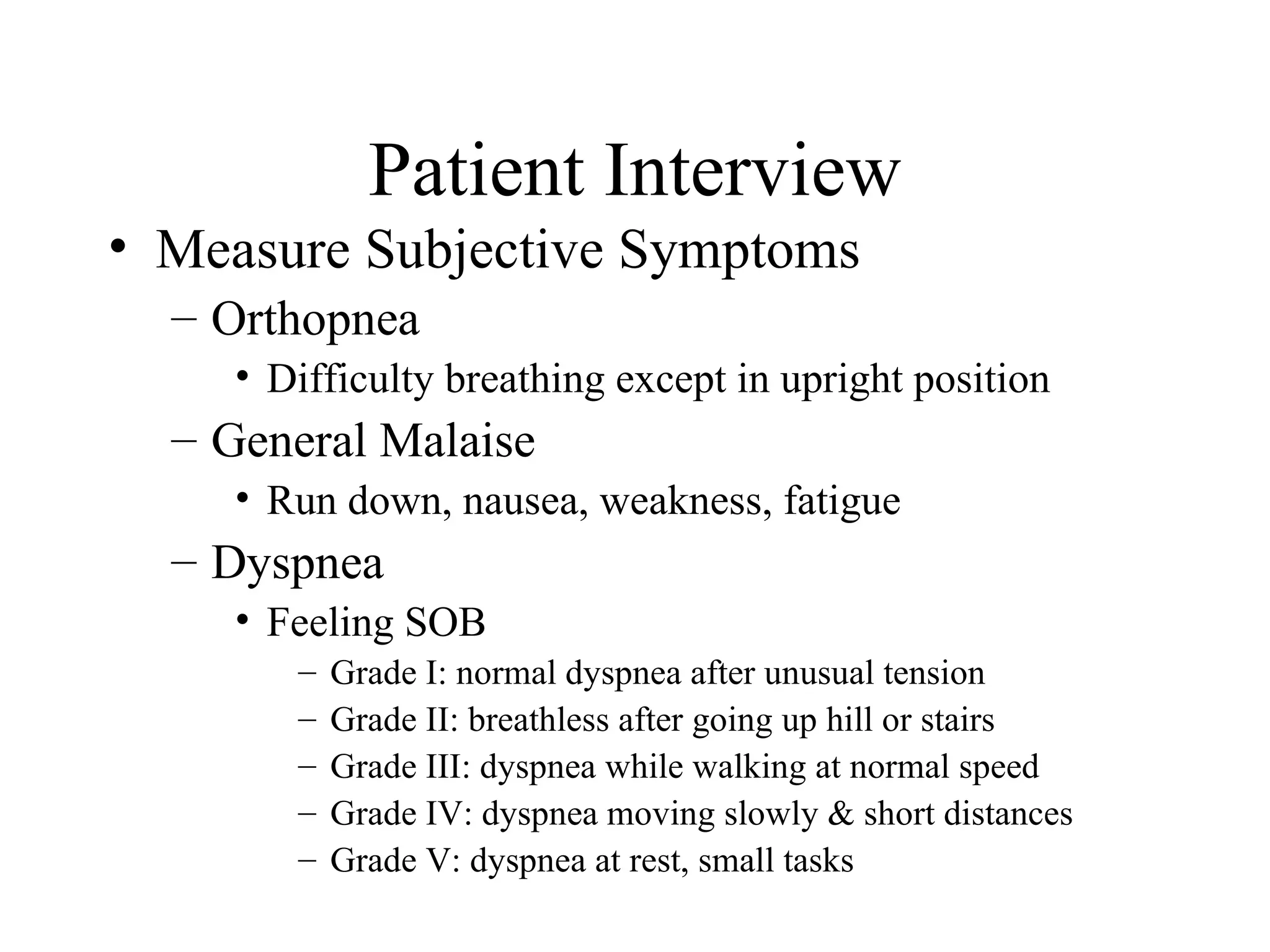 Patient Interview
• Measure Subjective Symptoms
  – Orthopnea
    • Difficulty breathing except in upright position
  – General Malaise
    • Run down, nausea, weakness, fatigue
  – Dyspnea
    • Feeling SOB
       –   Grade I: normal dyspnea after unusual tension
       –   Grade II: breathless after going up hill or stairs
       –   Grade III: dyspnea while walking at normal speed
       –   Grade IV: dyspnea moving slowly & short distances
       –   Grade V: dyspnea at rest, small tasks
 