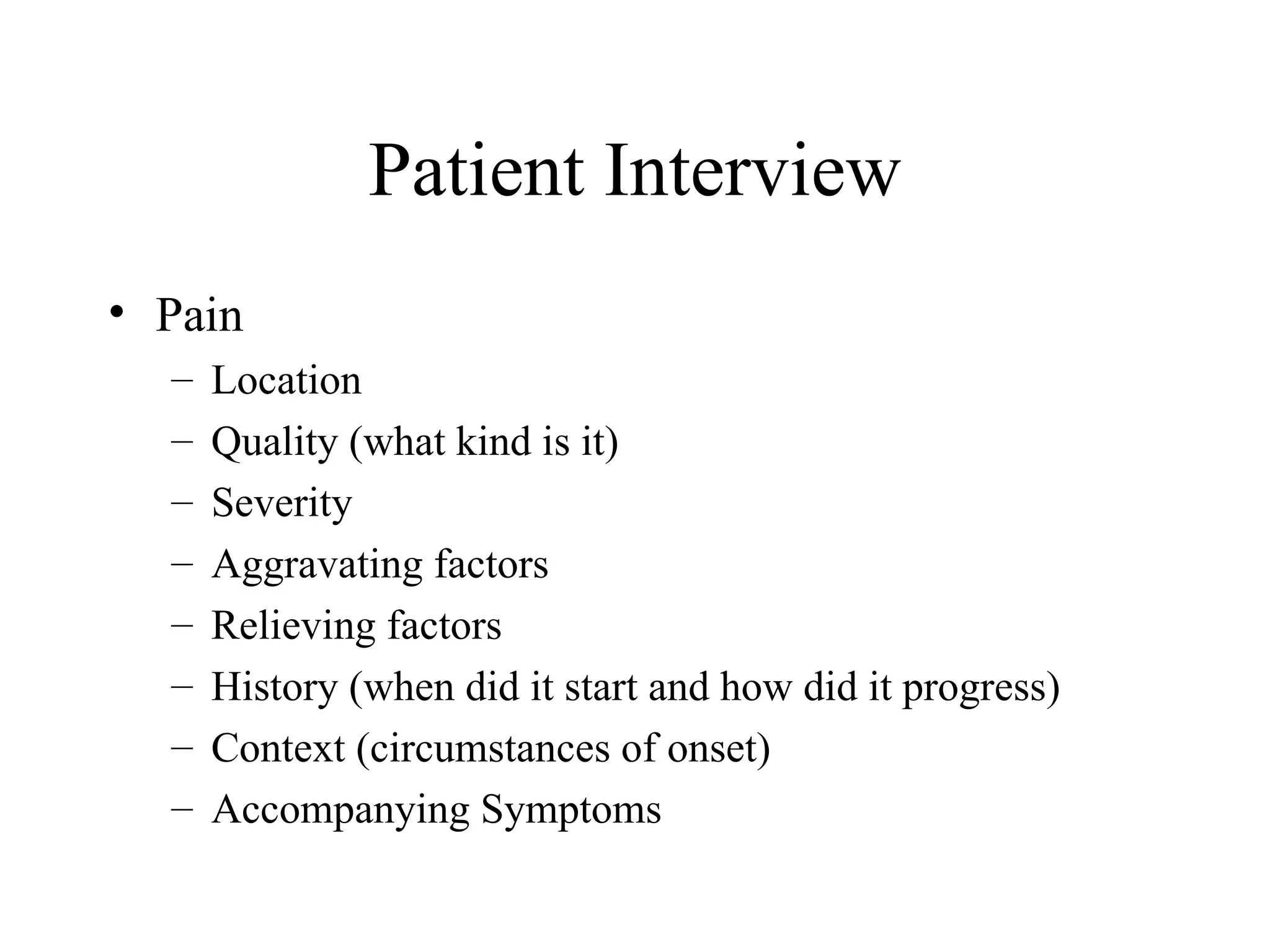 Patient Interview
• Pain
  –   Location
  –   Quality (what kind is it)
  –   Severity
  –   Aggravating factors
  –   Relieving factors
  –   History (when did it start and how did it progress)
  –   Context (circumstances of onset)
  –   Accompanying Symptoms
 