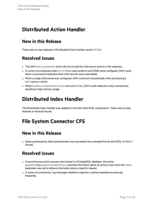 Distributed Action Handler
New in this Release
There were no new features in Distributed Action Handler version 11.0.0.
Resolved Issues
l The DAH GetLicenseInfo action did not include the child server actions in the response.
l In some circumstances when StrictMode was turned on and VDBs were configured, DAH could
return a successful response when child servers were unavailable.
l When a single child server was configured, DAH could exit unexpectedly when processing a
GetTagNames action.
l When UsePersistentConnections was set to True, DAH could create too many connections,
resulting in high memory usage.
Distributed Index Handler
The Distributed Index Handler was updated in line with other IDOL components. There were no new
features or resolved issues.
File System Connector CFS
New in this Release
l Dates processed by field standardization are converted into a standard format (the IDOL AUTNDATE
format).
Resolved Issues
l If asynchronous action queues were stored in a PostgreSQL database, the action
QueueInfo&QueueAction=GetStatus returned information about all actions even when the Token
parameter was set to retrieve information about a specific request.
l In some circumstances, log messages related to ingestion could be repeated excessively
frequently.
IDOL Server Release Notes
New in this Release
HPE IDOL Server (11.0.0) Page 10 of 25
 