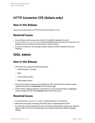 HTTP Connector CFS (Solaris only)
New in this Release
There were no new features in HTTP Connector (CFS) version 11.0.0.
Resolved Issues
l If asynchronous action queues were stored in a PostgreSQL database, the action
QueueInfo&QueueAction=GetStatus returned information about all actions even when the Token
parameter was set to retrieve information about a specific request.
l In some circumstances, log messages related to ingestion could be repeated excessively
frequently.
IDOL Admin
New in this Release
l IDOL Admin now supports the following browsers:
l Internet Explorer 11 and later
l Edge
l Chrome (latest version)
l Firefox (latest version)
l If the amount of server capacity used is greater than 70%, the IDOL Admin interface displays
capacity information on the Overview tab on the Status page.
l If IDOL Admin is deployed against a License Server, you can view information on aggregated
resource usage and limits in the Licenses section in the Control menu.
Resolved Issues
l An issue with the PurgeDatastore action in Internet Explorer 11 was resolved.
l Missing tabs and pages now display when IDOL Admin is deployed against a DAH.
l An issue was resolved whereby IDOL Admin terminated unexpectedly on startup when deployed
against a DAH in non-mirror mode pointing at two Content instances with different language
settings.
IDOL Server Release Notes
New in this Release
HPE IDOL Server (11.0.0) Page 11 of 25
 