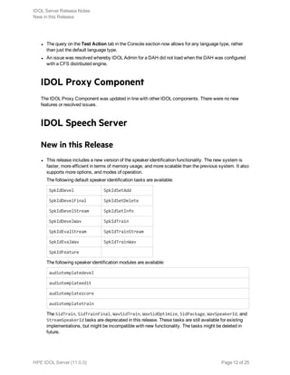 l The query on the Test Action tab in the Console section now allows for any language type, rather
than just the default language type.
l An issue was resolved whereby IDOL Admin for a DAH did not load when the DAH was configured
with a CFS distributed engine.
IDOL Proxy Component
The IDOL Proxy Component was updated in line with other IDOL components. There were no new
features or resolved issues.
IDOL Speech Server
New in this Release
l This release includes a new version of the speaker identification functionality. The new system is
faster, more efficient in terms of memory usage, and more scalable than the previous system. It also
supports more options, and modes of operation.
The following default speaker identification tasks are available:
SpkIdDevel SpkIdSetAdd
SpkIdDevelFinal SpkIdSetDelete
SpkIdDevelStream SpkIdSetInfo
SpkIdDevelWav SpkIdTrain
SpkIdEvalStream SpkIdTrainStream
SpkIdEvalWav SpkIdTrainWav
SpkIdFeature
The following speaker identification modules are available:
audiotemplatedevel
audiotemplateedit
audiotemplatescore
audiotemplatetrain
The SidTrain, SidTrainFinal, WavSidTrain, WavSidOptimize, SidPackage, WavSpeakerId, and
StreamSpeakerId tasks are deprecated in this release. These tasks are still available for existing
implementations, but might be incompatible with new functionality. The tasks might be deleted in
future.
IDOL Server Release Notes
New in this Release
HPE IDOL Server (11.0.0) Page 12 of 25
 