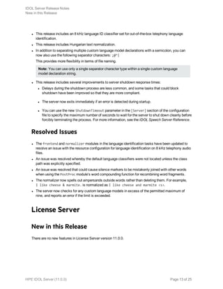 l This release includes an 8 kHz language ID classifier set for out-of-the-box telephony language
identification.
l This release includes Hungarian text normalization.
l In addition to separating multiple custom language model declarations with a semicolon, you can
now also use the following separator characters: ;@^|
This provides more flexibility in terms of file naming.
Note: You can use only a single separator character type within a single custom language
model declaration string.
l This release includes several improvements to server shutdown response times:
l Delays during the shutdown process are less common, and some tasks that could block
shutdown have been improved so that they are more compliant.
l The server now exits immediately if an error is detected during startup.
l You can use the new ShutdownTimeout parameter in the [Server] section of the configuration
file to specify the maximum number of seconds to wait for the server to shut down cleanly before
forcibly terminating the process. For more information, see the IDOL Speech Server Reference.
Resolved Issues
l The frontend and normalizer modules in the language identification tasks have been updated to
resolve an issue with the resource configuration for language identification on 8 kHz telephony audio
files.
l An issue was resolved whereby the default language classifiers were not located unless the class
path was explicitly specified.
l An issue was resolved that could cause silence markers to be mistakenly joined with other words
when using the PostProc module's word compounding function for recombining word fragments.
l The normalizer now spells out ampersands outside words rather than deleting them. For example,
I like cheese & marmite. is normalized as I like cheese and marmite <s>.
l The server now checks for any custom language models in excess of the permitted maximum of
nine, and reports an error if the limit is exceeded.
License Server
New in this Release
There are no new features in License Server version 11.0.0.
IDOL Server Release Notes
New in this Release
HPE IDOL Server (11.0.0) Page 13 of 25
 