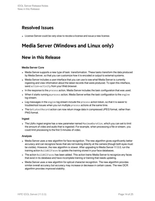 Resolved Issues
l License Server could be very slow to revoke a license and issue a new license.
Media Server (Windows and Linux only)
New in this Release
Media Server Core
l Media Server supports a new type of task: transformation. These tasks transform the data produced
by Media Server, so that you can customize how it is encoded or output to external systems.
l Media Server includes a user interface that you can use to see what Media Server is currently
ingesting and view information about the latest records that were produced. To open this interface,
send action=activity from your Web browser.
l In the response to the process action, Media Server includes the task configuration that was used.
l When it starts running a process action, Media Server writes the task configuration to the engine
log stream.
l Log messages in the engine log stream include the process action token, so that it is easier to
troubleshoot issues when you run multiple process actions at the same time.
l The GetLatestRecord action can now return image data in compressed JPEG format, rather than
PNG format.
Ingest
l The LibAv ingest engine has a new parameter named MaximumDuration, which you can set to limit
the amount of video and audio that is ingested. For example, when processing a file or stream, you
could limit processing to the first 5 minutes of video.
Analysis
l Media Server uses a new algorithm for face recognition. The new algorithm gives significantly better
accuracy and can recognize faces that are not looking directly at the camera (though both eyes must
be visible). However, the new algorithm is slower. After upgrading to Media Server 11.0.0, run the
training action BuildAllFaces to update the training stored in your face databases.
l The action BuildAllFaces has been added. This action trains Media Server to recognize any faces
that exist in its database and have incomplete training or training that needs updating.
l Media Server uses a new algorithm for optical character recognition. The new algorithm provides
similar overall accuracy but accuracy may increase or decrease in certain cases. The new OCR
algorithm provides improved stability.
IDOL Server Release Notes
New in this Release
HPE IDOL Server (11.0.0) Page 14 of 25
 