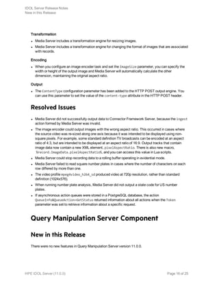 Transformation
l Media Server includes a transformation engine for resizing images.
l Media Server includes a transformation engine for changing the format of images that are associated
with records.
Encoding
l When you configure an image encoder task and set the ImageSize parameter, you can specify the
width or height of the output image and Media Server will automatically calculate the other
dimension, maintaining the original aspect ratio.
Output
l The ContentType configuration parameter has been added to the HTTP POST output engine. You
can use this parameter to set the value of the content-type attribute in the HTTP POST header.
Resolved Issues
l Media Server did not successfully output data to Connector Framework Server, because the ingest
action formed by Media Server was invalid.
l The image encoder could output images with the wrong aspect ratio. This occurred in cases where
the source video was re-sized along one axis because it was intended to be displayed using non-
square pixels. For example, some standard definition TV broadcasts can be encoded at an aspect
ratio of 4:3, but are intended to be displayed at an aspect ratio of 16:9. Output tracks that contain
image data now contain a new XML element, pixelAspectRatio. There is also new macro,
%record.ImageData.pixelAspectRatio%, and you can access this value in Lua scripts.
l Media Server could stop recording data to a rolling buffer operating in evidential mode.
l Media Server failed to read square number plates in cases where the number of characters on each
row differed by more than one.
l The video profile mpeg4video_h264_sd produced video at 720p resolution, rather than standard
definition (1024x576).
l When running number plate analysis, Media Server did not output a state code for US number
plates.
l If asynchronous action queues were stored in a PostgreSQL database, the action
QueueInfo&QueueAction=GetStatus returned information about all actions when the Token
parameter was set to retrieve information about a specific request.
Query Manipulation Server Component
New in this Release
There were no new features in Query Manipulation Server version 11.0.0.
IDOL Server Release Notes
New in this Release
HPE IDOL Server (11.0.0) Page 16 of 25
 