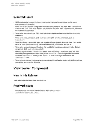 Resolved Issues
l QMS could use the incorrect MaxResults parameter in a query for promotions, so that some
promotions were not applied.
l When two QMS rules were configured to insert the same promotion document at the same position
in the results, QMS could insert the next non-promotion document in the second position, rather than
the next relevant promotion.
l When using a request cooker, QMS could overwrite query expansions and whitelist and blacklist
processing.
l When using a request cooker, QMS could lose some QMS-specific parameters, such as
ExpandQuery.
l When processing a promotions query that triggered multiple dynamic promotion rules, QMS would
return an autn:querysummary tag, the value of which was just commas and spaces.
l When using a request cooker with actions that would otherwise be passed directly to the Content
component, QMS could exit unexpectedly.
l QMS could give incorrect TotalResults details when processing a promotions query that used
multiple dynamic promotions. Now, when you set Predict to False, QMS provides the correct
values for TotalResults. When you set Predict to True, QMS might overestimate the
TotalResults value.
l When a Query matched multiple dynamic promotions with overlapping results set, QMS sometimes
returned the wrong number of results.
View Server Component
New in this Release
There are no new features in View version 11.0.0.
Resolved Issues
l View Server can now handle HTTP redirects of the form Location:
/somewhere/else/on/this/host.
IDOL Server Release Notes
New in this Release
HPE IDOL Server (11.0.0) Page 17 of 25
 