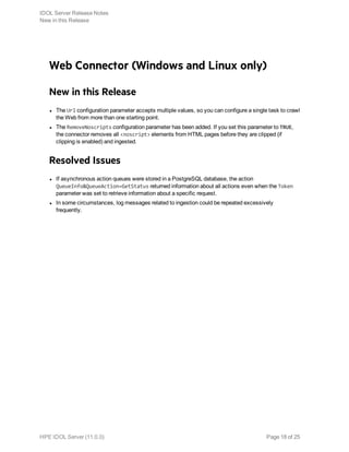 Web Connector (Windows and Linux only)
New in this Release
l The Url configuration parameter accepts multiple values, so you can configure a single task to crawl
the Web from more than one starting point.
l The RemoveNoscripts configuration parameter has been added. If you set this parameter to TRUE,
the connector removes all <noscript> elements from HTML pages before they are clipped (if
clipping is enabled) and ingested.
Resolved Issues
l If asynchronous action queues were stored in a PostgreSQL database, the action
QueueInfo&QueueAction=GetStatus returned information about all actions even when the Token
parameter was set to retrieve information about a specific request.
l In some circumstances, log messages related to ingestion could be repeated excessively
frequently.
IDOL Server Release Notes
New in this Release
HPE IDOL Server (11.0.0) Page 18 of 25
 