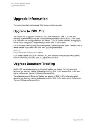Upgrade Information
This section describes how to upgrade IDOL Server and its components.
Upgrade to IDOL 11.x
The simplest way to upgrade is to index data into a fresh installation of IDOL 11.0, whilst also
activating any further functionality that is appropriate for your use case. However, IDOL 11.0 is also
fully compatible with existing installations and indexes, so you do not need to reindex, as long as you
include certain configuration settings before you run the IDOL 11.0 executable.
You must add the following configuration setting for the Content component, unless a different value is
already present. If you create a new IDOL index, you can ignore this step.
[Server]
ParametricMaxPairsPerDocument=104858
If you want to upgrade to IDOL 11.x from IDOL 7.x, there are some additional configuration updates.
For more information, refer to the IDOL 11 Upgrade Technical Note.
Upgrade Document Tracking
In IDOL 10.9, the database schema for Document Tracking was updated. For information about
upgrading your document tracking database backend from IDOL 10.8 or earlier to IDOL 10.9 or later,
refer to the Document Tracking 10.9 Upgrade Technical Note.
The database schema for Document Tracking was updated for IDOL 10.3. For information about
upgrading your document tracking database backend from IDOL 10.2 or earlier, refer to the Document
Tracking 10.3 Upgrade Technical Note.
IDOL Server Release Notes
Upgrade Information
HPE IDOL Server (11.0.0) Page 19 of 25
 