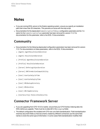 Notes
l If you are running IDOL server on the Solaris operating system, ensure you specify an installation
path that is less than 30 characters. This prevents an issue with the stop script.
l Documentation for the deprecated CommsEncryptionTEAKeys configuration parameter and the TEA
option for the CommsEncryptionType parameter has been removed for version 11.0. For
documentation for this parameter, refer to the IDOL 10 documentation.
Community
l Documentation for the following deprecated configuration parameters has been removed for version
11.0. For documentation on these parameters, refer to the IDOL 10 documentation:
l [Agent] AgentResultsCacheDuration
l [Agent] ResultsCacheDuration
l [Profile] AgentResultsCacheDuration
l [Profile] ResultsCacheDuration
l [Server] DeferLoginSyncDuration
l [Server] DRETermActionCompatibility
l [User] UserCacheCycleTime
l [User] UserCacheExpiryTime
l [User] XMLBackupDirectory
l [User] XMLDuration
l [User] XMLTempDirectory
l [UserSecurity] RoleListUseSecurity
Connector Framework Server
l If you are upgrading from CFS 10.9.0 or earlier, ensure that your CFS finishes indexing data into
IDOL before you upgrade. There must be no data left in the outgoing folder.
l The default configuration file installed with CFS now runs field standardization. Field standardization
renames document fields so that documents created by different connectors use the same field
names to store the same type of information. In some cases field standardization modifies field
IDOL Server Release Notes
Notes
HPE IDOL Server (11.0.0) Page 22 of 25
 