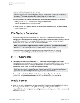 values so that the values are in standard formats.
Note: You might need to make configuration changes to other IDOL components and front-end
applications if you have configured them to rely on specific document fields.
If you would prefer to disable field standardization, modify the CFS configuration file as follows:
l In the [ImportService] section, set the configuration parameter
EnableFieldNameStandardization to FALSE.
l In the [ImportTasks] section, remove the field standardization import task by deleting the line
Post0=Standardizer.
File System Connector
l The default configuration file installed with IDOL Server now runs field standardization. Field
standardization renames document fields so that documents created by different connectors use the
same field names to store the same type of information. In some cases field standardization
modifies field values so that the values are in standard formats.
Note: You might need to make configuration changes to other IDOL components and front-end
applications if you have configured them to rely on specific document fields.
If you would prefer to disable field standardization, open the configuration file and in the
[Connector] section set the parameter EnableFieldNameStandardization to FALSE.
HTTP Connector
l The default configuration file installed with IDOL Server now runs field standardization. Field
standardization renames document fields so that documents created by different connectors use the
same field names to store the same type of information. In some cases field standardization
modifies field values so that the values are in standard formats.
Note: You might need to make configuration changes to other IDOL components and front-end
applications if you have configured them to rely on specific document fields.
If you would prefer to disable field standardization, open the configuration file and in the
[Connector] section set the parameter EnableFieldNameStandardization to FALSE.
Media Server
l Media Server uses a new algorithm for face recognition. After upgrading to Media Server 11.0.0, run
the training action BuildAllFaces to update the training stored in your face databases.
l In object detection, the training option and configuration parameter EdgeFeatures has been renamed
to BoundaryFeatures.
IDOL Server Release Notes
Notes
HPE IDOL Server (11.0.0) Page 23 of 25
 