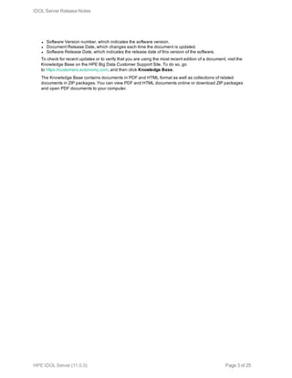 l Software Version number, which indicates the software version.
l Document Release Date, which changes each time the document is updated.
l Software Release Date, which indicates the release date of this version of the software.
To check for recent updates or to verify that you are using the most recent edition of a document, visit the
Knowledge Base on the HPE Big Data Customer Support Site. To do so, go
to https://customers.autonomy.com, and then click Knowledge Base.
The Knowledge Base contains documents in PDF and HTML format as well as collections of related
documents in ZIP packages. You can view PDF and HTML documents online or download ZIP packages
and open PDF documents to your computer.
IDOL Server Release Notes
HPE IDOL Server (11.0.0) Page 3 of 25
 