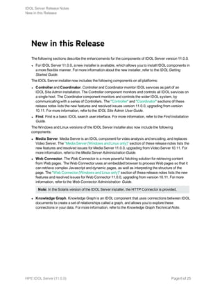 New in this Release
The following sections describe the enhancements for the components of IDOL Server version 11.0.0.
l For IDOL Server 11.0.0, a new installer is available, which allows you to install IDOL components in
a more flexible manner. For more information about the new installer, refer to the IDOL Getting
Started Guide.
The IDOL Server installer now includes the following components on all platforms:
l Controller and Coordinator. Controller and Coordinator monitor IDOL services as part of an
IDOL Site Admin installation. The Controller component monitors and controls all IDOL services on
a single host. The Coordinator component monitors and controls the wider IDOL system, by
communicating with a series of Controllers. The "Controller" and "Coordinator" sections of these
release notes lists the new features and resolved issues version 11.0.0, upgrading from version
10.11. For more information, refer to the IDOL Site Admin User Guide.
l Find. Find is a basic IDOL search user interface. For more information, refer to the Find Installation
Guide.
The Windows and Linux versions of the IDOL Server installer also now include the following
components:
l Media Server. Media Server is an IDOL component for video analysis and encoding, and replaces
Video Server. The "Media Server (Windows and Linux only)" section of these release notes lists the
new features and resolved issues for Media Server 11.0.0, upgrading from Video Server 10.11. For
more information, refer to the Media Server Administration Guide.
l Web Connector. The Web Connector is a more powerful fetching solution for retrieving content
from Web pages. The Web Connector uses an embedded browser to process Web pages so that it
can retrieve complex Javascript and dynamic pages, as well as interpreting the structure of the
page. The "Web Connector (Windows and Linux only)" section of these release notes lists the new
features and resolved issues for Web Connector 11.0.0, upgrading from version 10.11. For more
information, refer to the Web Connector Administration Guide.
Note: In the Solaris version of the IDOL Server installer, the HTTP Connector is provided.
l Knowledge Graph. Knowledge Graph is an IDOL component that uses connections between IDOL
documents to create a set of relationships called a graph, and allows you to explore these
connections in your data. For more information, refer to the Knowledge Graph Technical Note.
IDOL Server Release Notes
New in this Release
HPE IDOL Server (11.0.0) Page 6 of 25
 