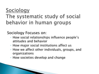 Sociology Focuses on:
 ◦ How social relationships influence people’s
   attitudes and behavior
 ◦ How major social institutions affect us
 ◦ How we affect other individuals, groups, and
   organizations
 ◦ How societies develop and change
 