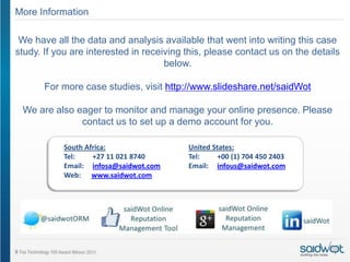 More Information

 We have all the data and analysis available that went into writing this case
study. If you are interested in receiving this, please contact us on the details
                                     below.

       For more case studies, visit http://www.slideshare.net/saidWot

 We are also eager to monitor and manage your online presence. Please
              contact us to set up a demo account for you.

           South Africa:                  United States:
           Tel:    +27 11 021 8740        Tel:     +00 (1) 704 450 2403
           Email: infosa@saidwot.com      Email: infous@saidwot.com
           Web: www.saidwot.com
 