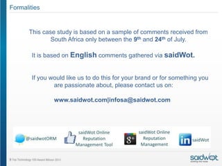Formalities


       This case study is based on a sample of comments received from
               South Africa only between the 9th and 24th of July.

        It is based on English comments gathered via saidWot.


        If you would like us to do this for your brand or for something you
                are passionate about, please contact us on:

                www.saidwot.com|infosa@saidwot.com
 