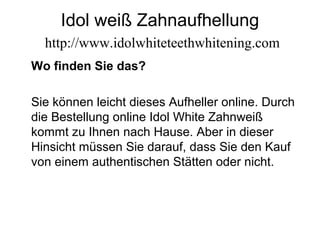 Idol weiß Zahnaufhellung
http://www.idolwhiteteethwhitening.com
Wo finden Sie das?
Sie können leicht dieses Aufheller online. Durch
die Bestellung online Idol White Zahnweiß
kommt zu Ihnen nach Hause. Aber in dieser
Hinsicht müssen Sie darauf, dass Sie den Kauf
von einem authentischen Stätten oder nicht.
 