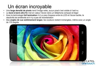 Un écran incroyable
•
•
•
•

Une large densité de pixels rend l’image nette, aucun pixel n’est visible à l’oeil nu
Le bord à bord ultra fin met en valeur l’écran dans un téléphone compact et léger
Avec la technologie full lamination il n’y a pas d’espace entre le LCD et l’écran tactile, la
réactivité est améliorée et il n’y a pas de réverbération
Des angles de vue extrêmement larges: les couleurs restent inchangées, même avec un angle
de 170 degrés

 