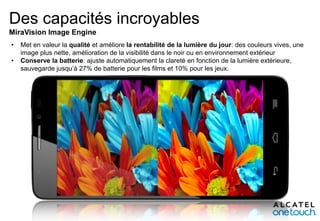 Des capacités incroyables
MiraVision Image Engine
•
•

Met en valeur la qualité et améliore la rentabilité de la lumière du jour: des couleurs vives, une
image plus nette, amélioration de la visibilité dans le noir ou en environnement extérieur
Conserve la batterie: ajuste automatiquement la clareté en fonction de la lumière extérieure,
sauvegarde jusqu’à 27% de batterie pour les films et 10% pour les jeux.

 