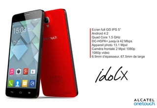 Ecran full GD IPS 5”
Android 4.2
Quad Core 1.5 GHz
DC-HSPA+ jusqu’à 42 Mbps
Appareil photo 13.1 Mpxl
Caméra frontale 2 Mpxl 1080p
1080p video
6.9mm d’épaisseur. 67.5mm de large

 